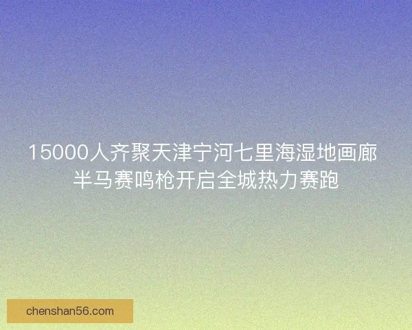 15000人齐聚天津宁河七里海湿地画廊 半马赛鸣枪开启全城热力赛跑