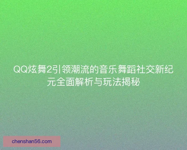 QQ炫舞2引领潮流的音乐舞蹈社交新纪元全面解析与玩法揭秘