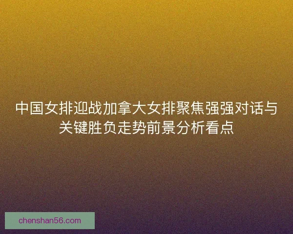 中国女排迎战加拿大女排聚焦强强对话与关键胜负走势前景分析看点