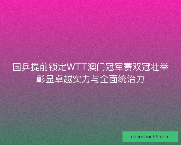 国乒提前锁定WTT澳门冠军赛双冠壮举彰显卓越实力与全面统治力