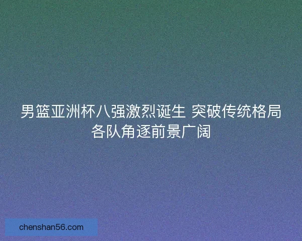 男篮亚洲杯八强激烈诞生 突破传统格局各队角逐前景广阔