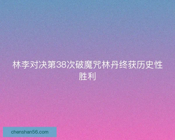 林李对决第38次破魔咒林丹终获历史性胜利 林李对决第38次破魔咒林丹终获历史性胜利