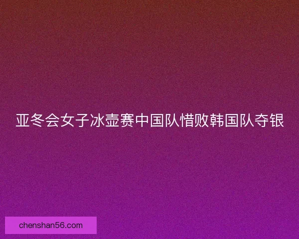 亚冬会女子冰壶赛中国队惜败韩国队夺银