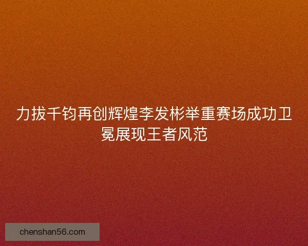 力拔千钧再创辉煌李发彬举重赛场成功卫冕展现王者风范
