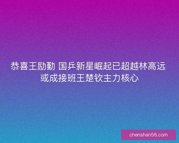 恭喜王励勤 国乒新星崛起已超越林高远 或成接班王楚钦主力核心