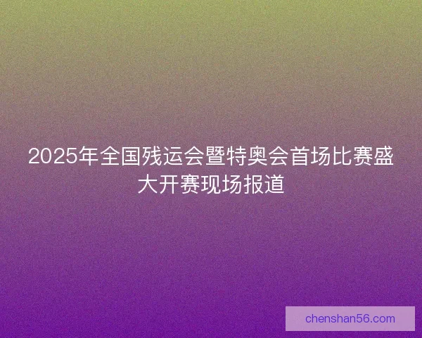 2025年全国残运会暨特奥会首场比赛盛大开赛现场报道 2025年全国残运会暨特奥会首场比赛盛大开赛现场报道