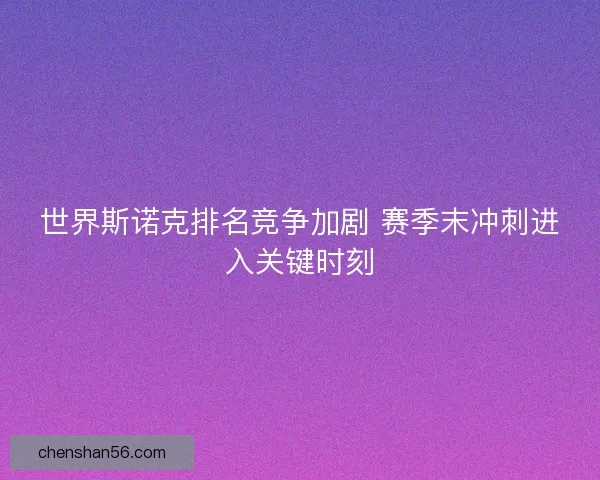 世界斯诺克排名竞争加剧 赛季末冲刺进入关键时刻 世界斯诺克排名竞争加剧 赛季末冲刺进入关键时刻