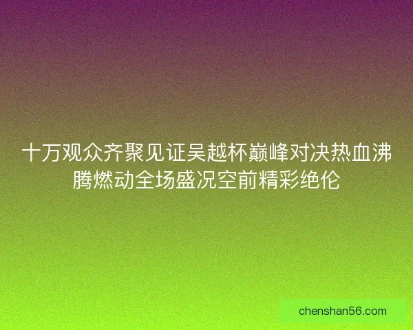 十万观众齐聚见证吴越杯巅峰对决热血沸腾燃动全场盛况空前精彩绝伦 十万观众齐聚见证吴越杯巅峰对决热血沸腾燃动全场盛况空前精彩绝伦