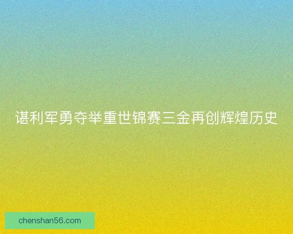 谌利军勇夺举重世锦赛三金再创辉煌历史 谌利军勇夺举重世锦赛三金再创辉煌历史