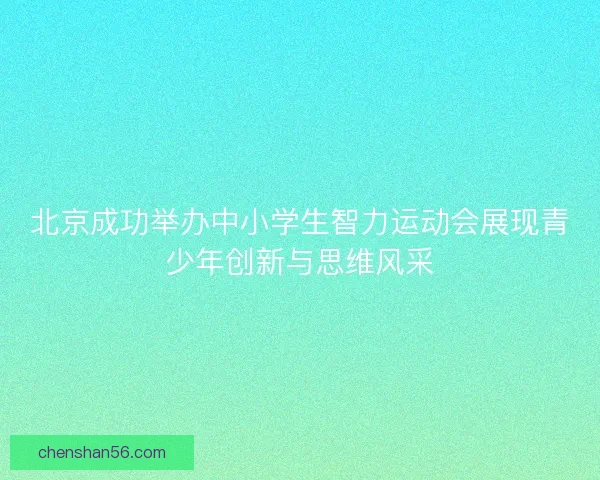 北京成功举办中小学生智力运动会展现青少年创新与思维风采