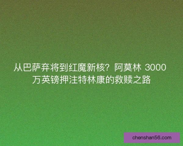 从巴萨弃将到红魔新核？阿莫林 3000 万英镑押注特林康的救赎之路