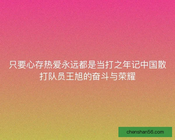 只要心存热爱永远都是当打之年记中国散打队员王旭的奋斗与荣耀 只要心存热爱永远都是当打之年记中国散打队员王旭的奋斗与荣耀