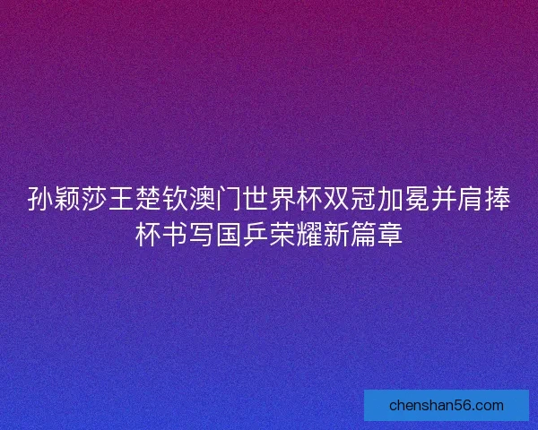 孙颖莎王楚钦澳门世界杯双冠加冕并肩捧杯书写国乒荣耀新篇章 孙颖莎王楚钦澳门世界杯双冠加冕并肩捧杯书写国乒荣耀新篇章