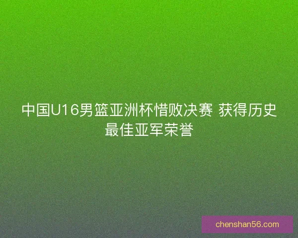 中国U16男篮亚洲杯惜败决赛 获得历史最佳亚军荣誉 中国U16男篮亚洲杯惜败决赛 获得历史最佳亚军荣誉